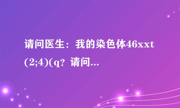 请问医生：我的染色体46xxt(2;4)(q？请问医生:我的染色...