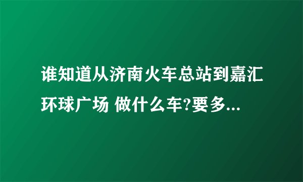 谁知道从济南火车总站到嘉汇环球广场 做什么车?要多久呢?急啊!
