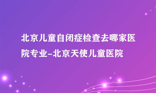 北京儿童自闭症检查去哪家医院专业-北京天使儿童医院