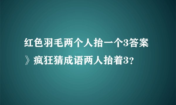 红色羽毛两个人抬一个3答案》疯狂猜成语两人抬着3？