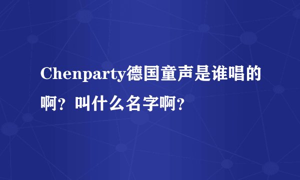 Chenparty德国童声是谁唱的啊？叫什么名字啊？