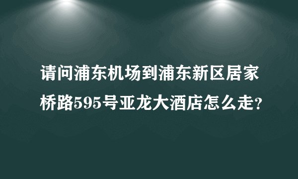 请问浦东机场到浦东新区居家桥路595号亚龙大酒店怎么走？