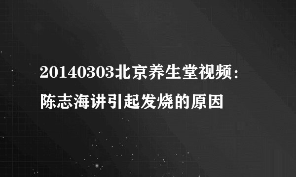 20140303北京养生堂视频：陈志海讲引起发烧的原因