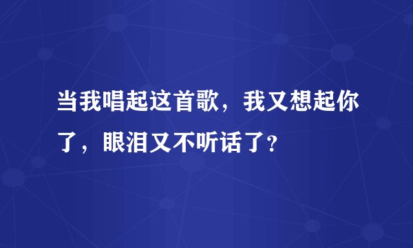 当我唱起这首歌，我又想起你了，眼泪又不听话了？