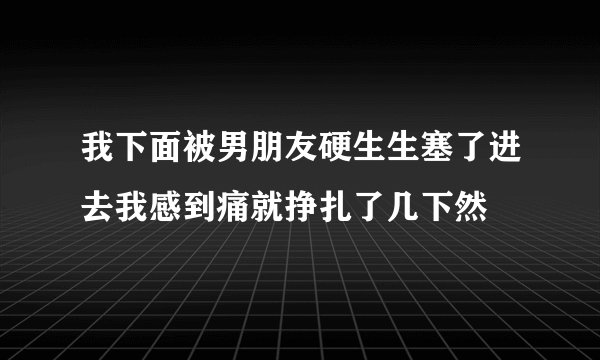 我下面被男朋友硬生生塞了进去我感到痛就挣扎了几下然