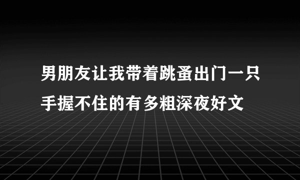 男朋友让我带着跳蚤出门一只手握不住的有多粗深夜好文