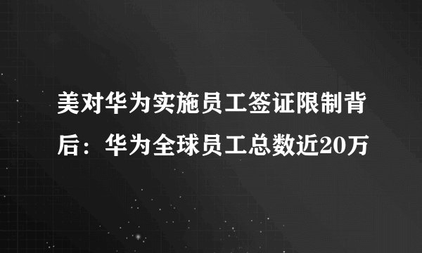 美对华为实施员工签证限制背后：华为全球员工总数近20万