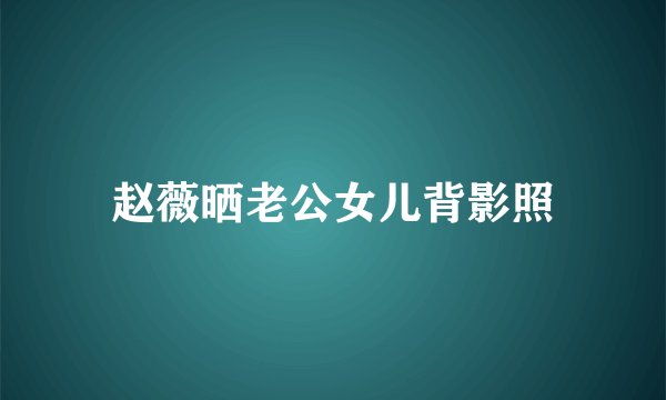 赵薇晒老公女儿背影照