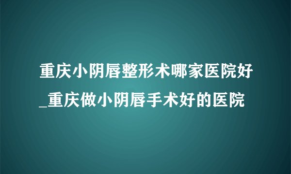 重庆小阴唇整形术哪家医院好_重庆做小阴唇手术好的医院