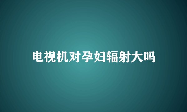 电视机对孕妇辐射大吗