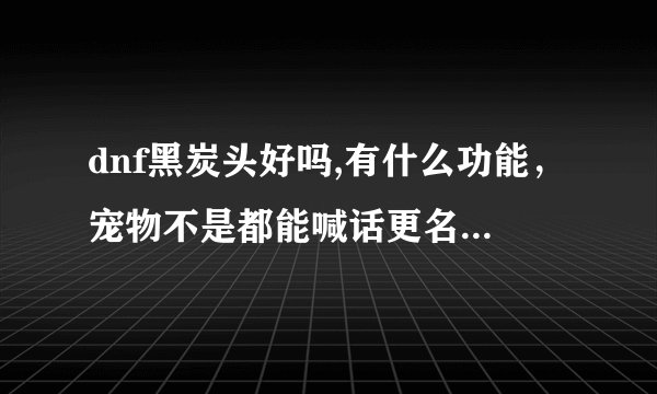 dnf黑炭头好吗,有什么功能，宠物不是都能喊话更名吗，黑炭头能吗