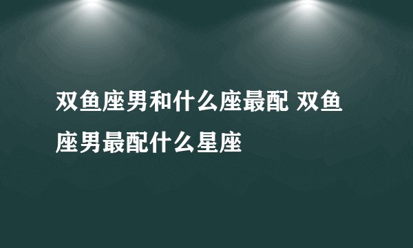 双鱼座男和什么座最配 双鱼座男最配什么星座