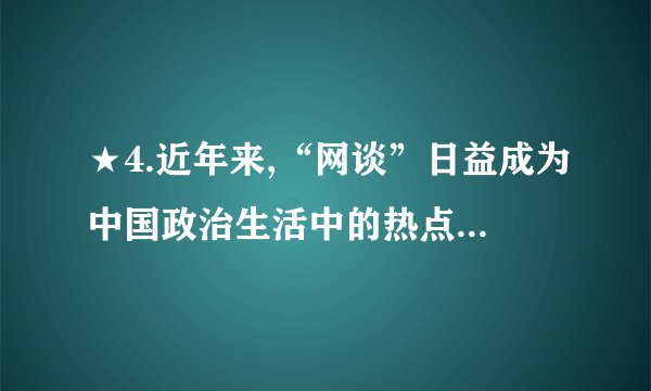 ★4.近年来,“网谈”日益成为中国政治生活中的热点。从中央到地方,各级党政官员纷纷“触网”,直接在网上了解社情民意,回应民间诉求。同时,这也激发了普通公民参政议政的热情。网络日益成为民众参政议政和政府科学决策的新平台,推动了社会主义民主政治建设。