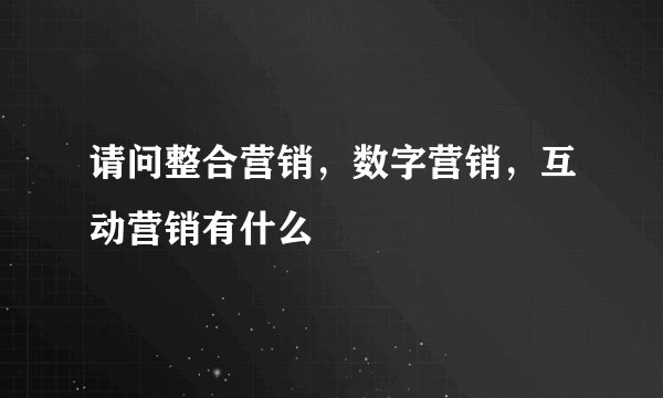 请问整合营销，数字营销，互动营销有什么