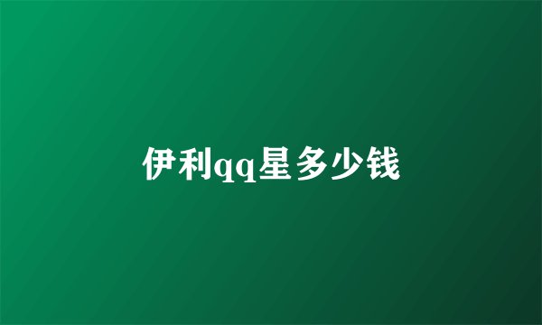 伊利qq星多少钱
