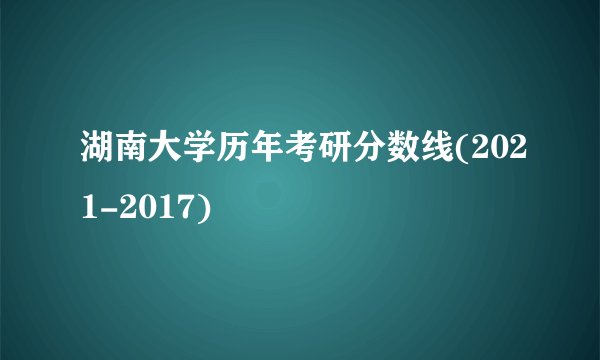 湖南大学历年考研分数线(2021-2017)