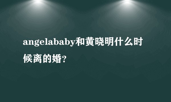angelababy和黄晓明什么时候离的婚?