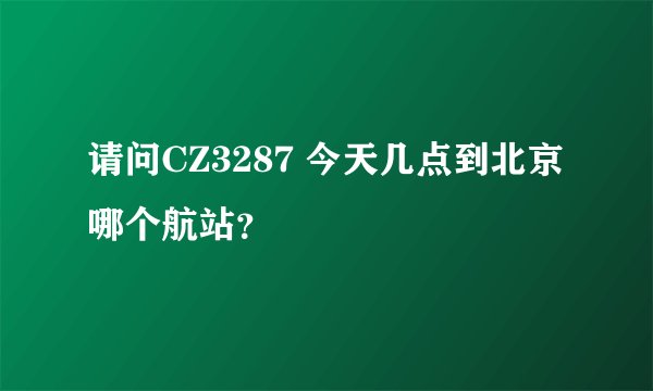 请问CZ3287 今天几点到北京 哪个航站？