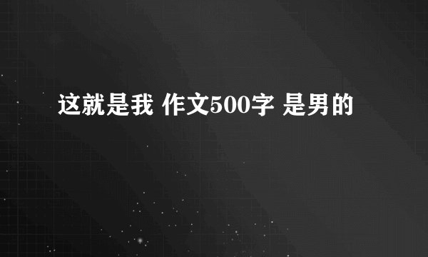 这就是我 作文500字 是男的