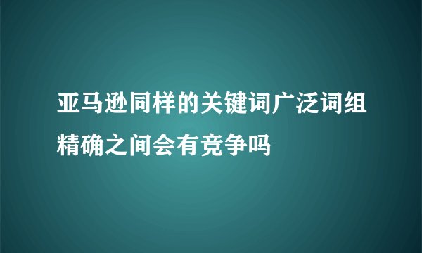 亚马逊同样的关键词广泛词组精确之间会有竞争吗