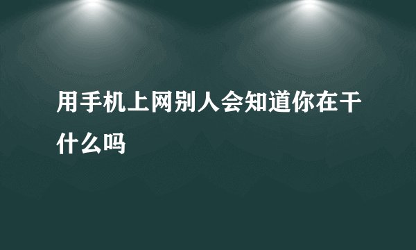 用手机上网别人会知道你在干什么吗