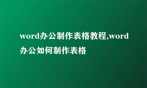 word办公制作表格教程,word办公如何制作表格