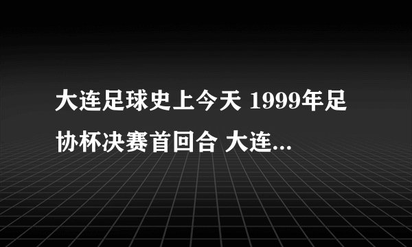 大连足球史上今天 1999年足协杯决赛首回合 大连万达1比1山东鲁能