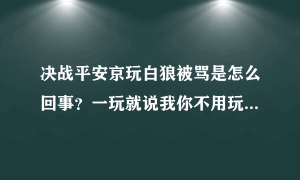 决战平安京玩白狼被骂是怎么回事？一玩就说我你不用玩了挂机去吧之类的话我可是经常玩moba这类的游戏