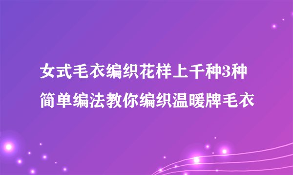 女式毛衣编织花样上千种3种简单编法教你编织温暖牌毛衣