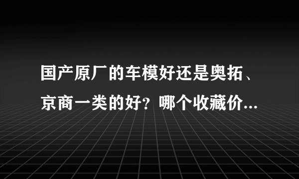 国产原厂的车模好还是奥拓、京商一类的好？哪个收藏价值更高？麻烦告诉我