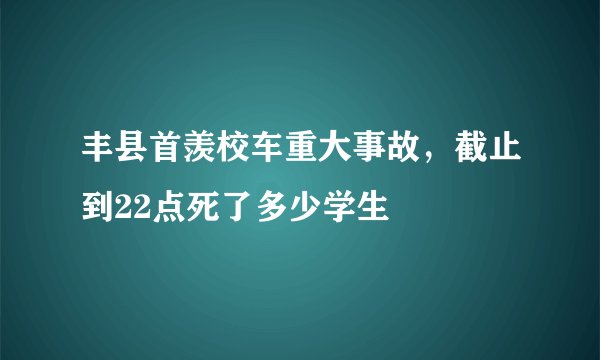 丰县首羡校车重大事故，截止到22点死了多少学生