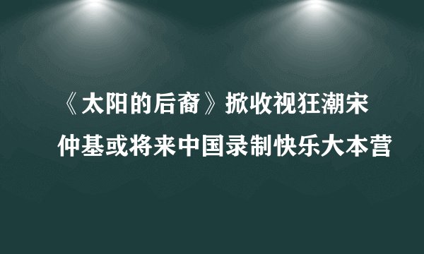 《太阳的后裔》掀收视狂潮宋仲基或将来中国录制快乐大本营