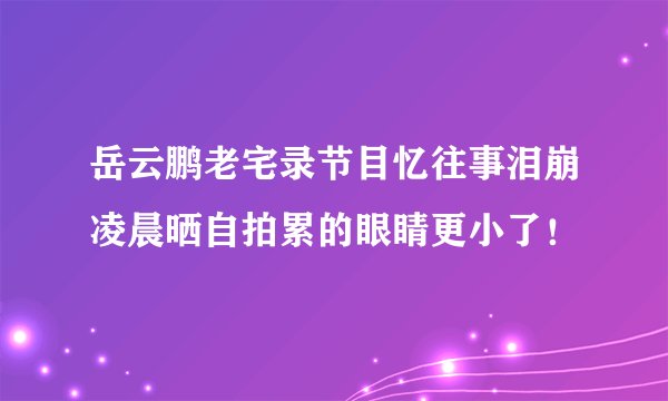 岳云鹏老宅录节目忆往事泪崩凌晨晒自拍累的眼睛更小了！