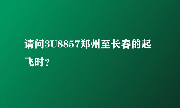 请问3U8857郑州至长春的起飞时？