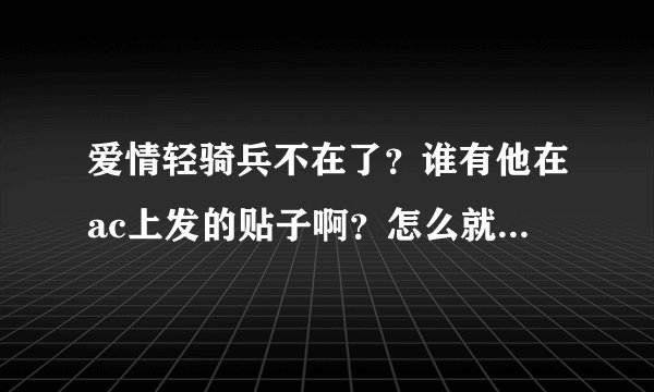 爱情轻骑兵不在了?谁有他在ac上发的贴子啊?怎么就这么走了么??我好难过……