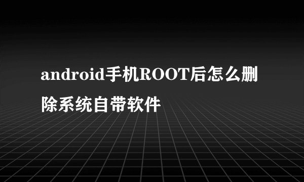 android手机ROOT后怎么删除系统自带软件