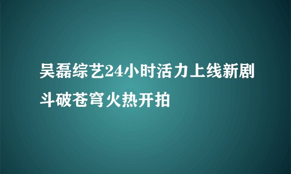 吴磊综艺24小时活力上线新剧斗破苍穹火热开拍