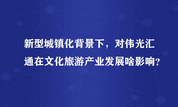 新型城镇化背景下，对伟光汇通在文化旅游产业发展啥影响？