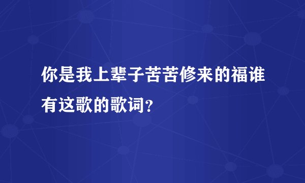你是我上辈子苦苦修来的福谁有这歌的歌词？