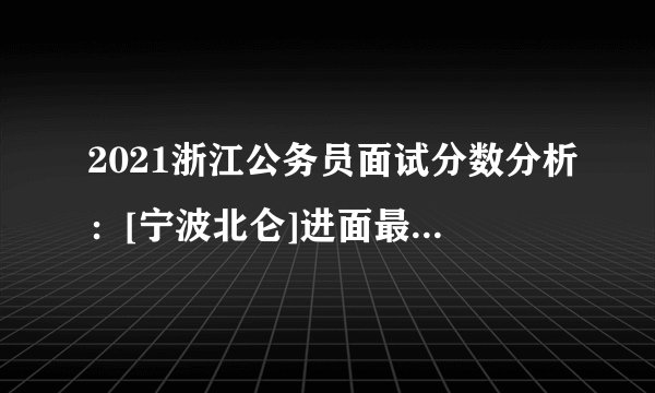 2021浙江公务员面试分数分析：[宁波北仑]进面最低分112.35分_附各岗位进面分数