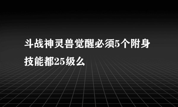斗战神灵兽觉醒必须5个附身技能都25级么