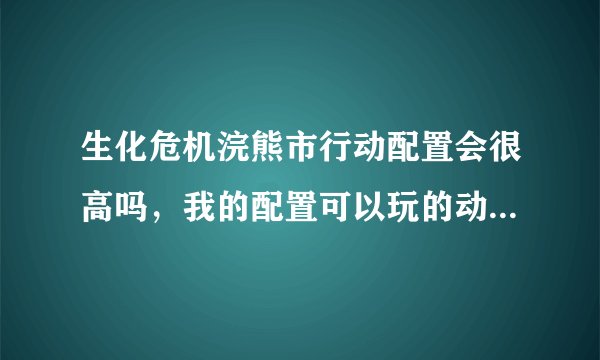 生化危机浣熊市行动配置会很高吗，我的配置可以玩的动5，还有引擎跟5的一样吗，