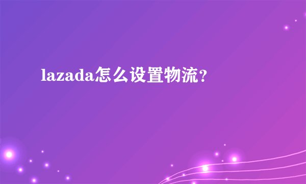 lazada怎么设置物流？