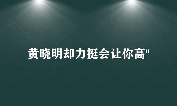 黄晓明却力挺会让你高