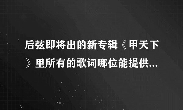 后弦即将出的新专辑《甲天下》里所有的歌词哪位能提供一下？还有歌词的准确理解！