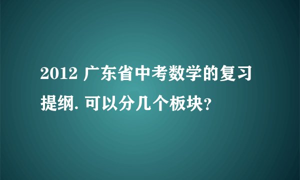 2012 广东省中考数学的复习提纲. 可以分几个板块？