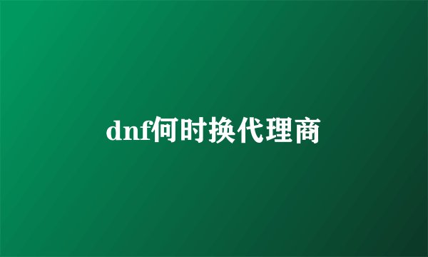 dnf何时换代理商