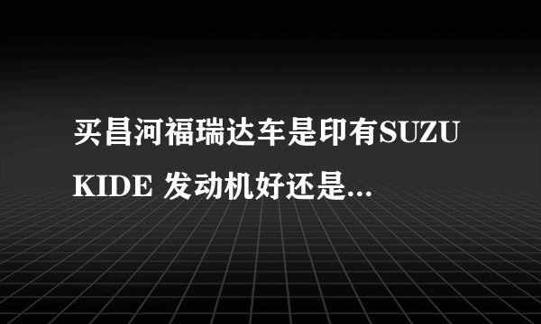 买昌河福瑞达车是印有SUZUKIDE 发动机好还是东安发动机的好，有什么区别