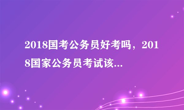 2018国考公务员好考吗，2018国家公务员考试该怎么复习