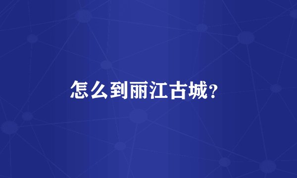 怎么到丽江古城？